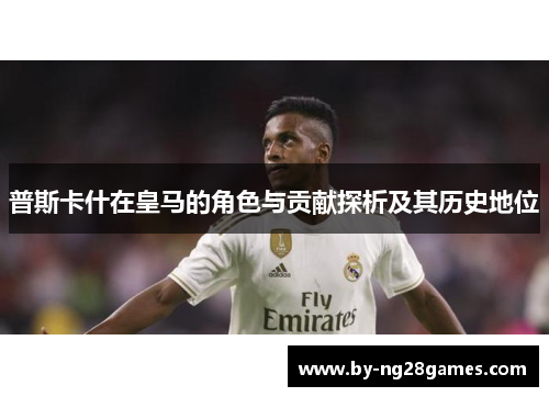 普斯卡什在皇马的角色与贡献探析及其历史地位