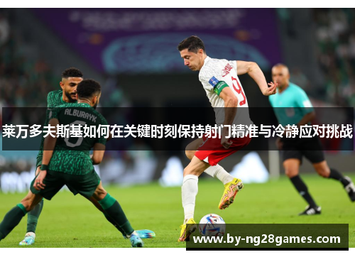 莱万多夫斯基如何在关键时刻保持射门精准与冷静应对挑战