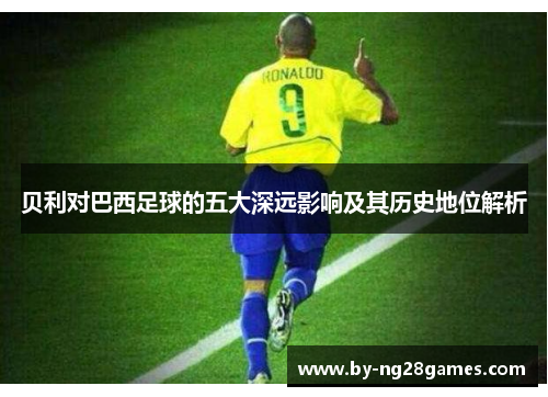 贝利对巴西足球的五大深远影响及其历史地位解析 贝利对巴西足球的五大深远影响及其历史地位解析
