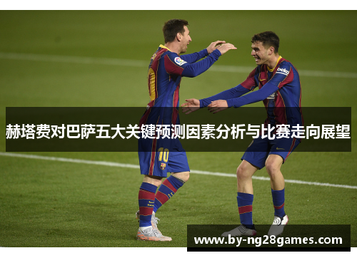 赫塔费对巴萨五大关键预测因素分析与比赛走向展望