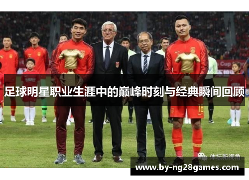 足球明星职业生涯中的巅峰时刻与经典瞬间回顾 足球明星职业生涯中的巅峰时刻与经典瞬间回顾