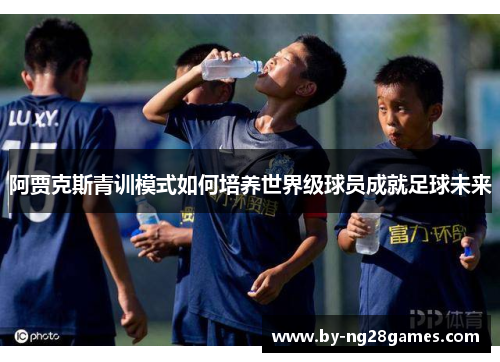 阿贾克斯青训模式如何培养世界级球员成就足球未来 阿贾克斯青训模式如何培养世界级球员成就足球未来