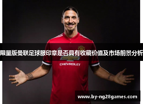 限量版曼联足球服印章是否具有收藏价值及市场前景分析 限量版曼联足球服印章是否具有收藏价值及市场前景分析