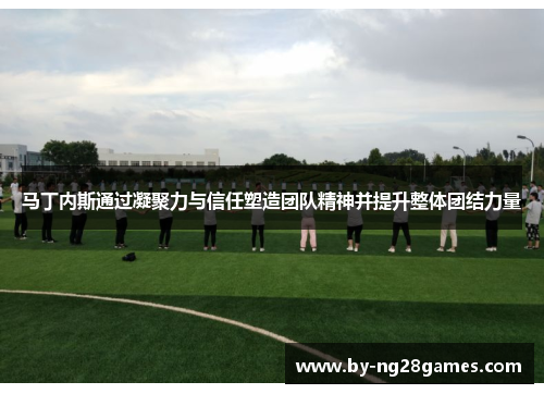 马丁内斯通过凝聚力与信任塑造团队精神并提升整体团结力量