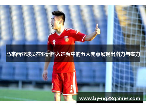 马来西亚球员在亚洲杯入选赛中的五大亮点展现出潜力与实力 马来西亚球员在亚洲杯入选赛中的五大亮点展现出潜力与实力