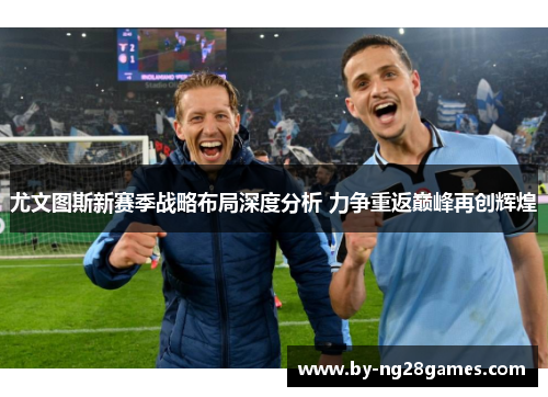 尤文图斯新赛季战略布局深度分析 力争重返巅峰再创辉煌 尤文图斯新赛季战略布局深度分析 力争重返巅峰再创辉煌