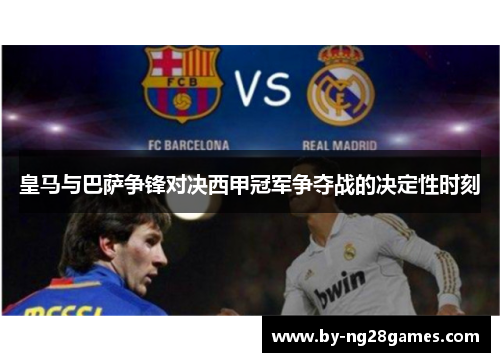 皇马与巴萨争锋对决西甲冠军争夺战的决定性时刻