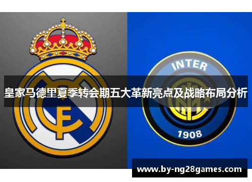 皇家马德里夏季转会期五大革新亮点及战略布局分析 皇家马德里夏季转会期五大革新亮点及战略布局分析