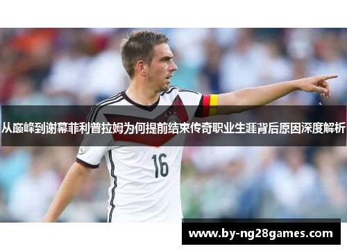 从巅峰到谢幕菲利普拉姆为何提前结束传奇职业生涯背后原因深度解析