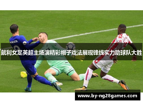 戴利女足英超主场演精彩帽子戏法展现锋线实力助球队大胜