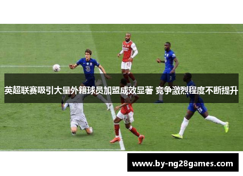 英超联赛吸引大量外籍球员加盟成效显著 竞争激烈程度不断提升