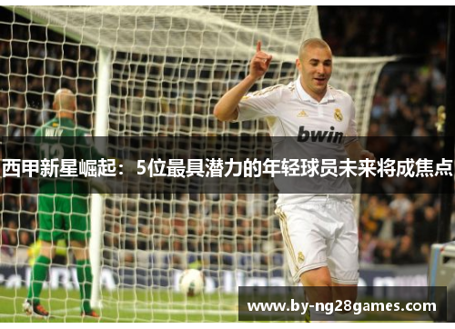 西甲新星崛起：5位最具潜力的年轻球员未来将成焦点