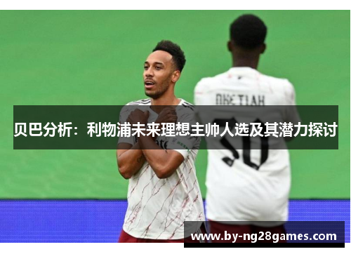 贝巴分析：利物浦未来理想主帅人选及其潜力探讨