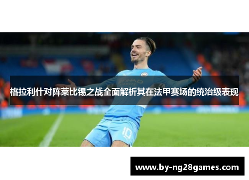 格拉利什对阵莱比锡之战全面解析其在法甲赛场的统治级表现