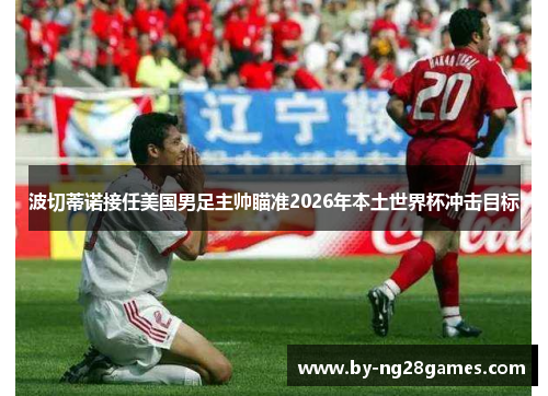 波切蒂诺接任美国男足主帅瞄准2026年本土世界杯冲击目标