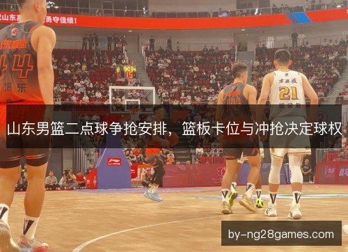 山东男篮二点球争抢安排,篮板卡位与冲抢决定球权 山东男篮二点球争抢安排,篮板卡位与冲抢决定球权